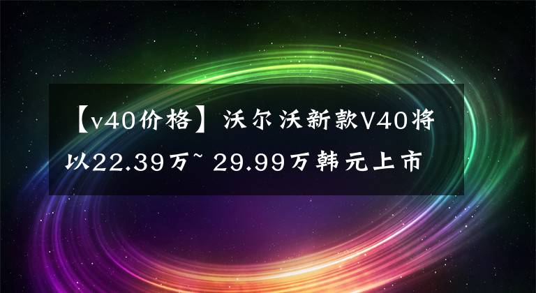 【v40价格】沃尔沃新款V40将以22.39万~ 29.99万韩元上市