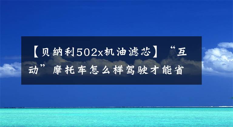 【贝纳利502x机油滤芯】“互动”摩托车怎么样驾驶才能省油？说说你的烟雨小妙招吧！