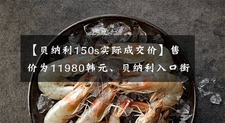 【贝纳利150s实际成交价】售价为11980韩元、贝纳利入口街、小贝隆150S，可以减免购置税