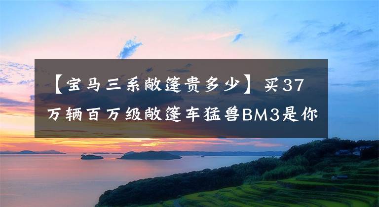 【宝马三系敞篷贵多少】买37万辆百万级敞篷车猛兽BM3是你心中的“战神”吗?