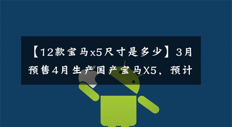 【12款宝马x5尺寸是多少】3月预售4月生产国产宝马X5，预计2.0T  3.0T动力车场将增加13厘米。