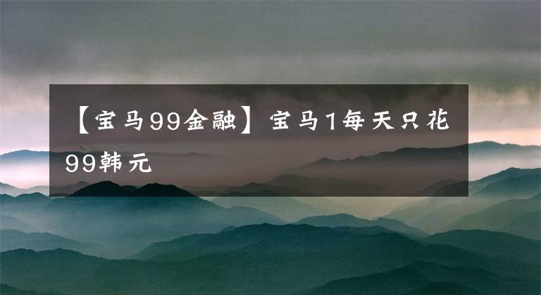 【宝马99金融】宝马1每天只花99韩元