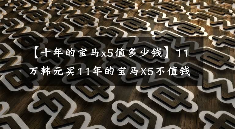 【十年的宝马x5值多少钱】11万韩元买11年的宝马X5不值钱吗?