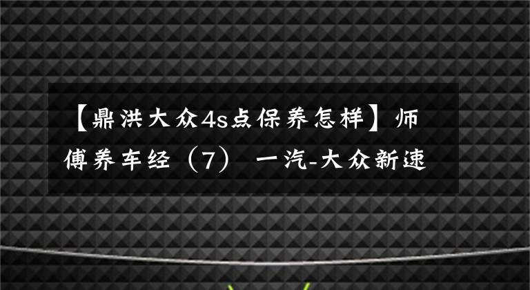【鼎洪大众4s点保养怎样】师傅养车经(7) 一汽-大众新速腾保养详解