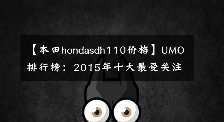 【本田hondasdh110价格】UMO排行榜:2015年十大最受关注的新月车。