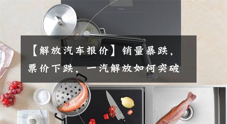 【解放汽车报价】销量暴跌，票价下跌，一汽解放如何突破重卡市场？