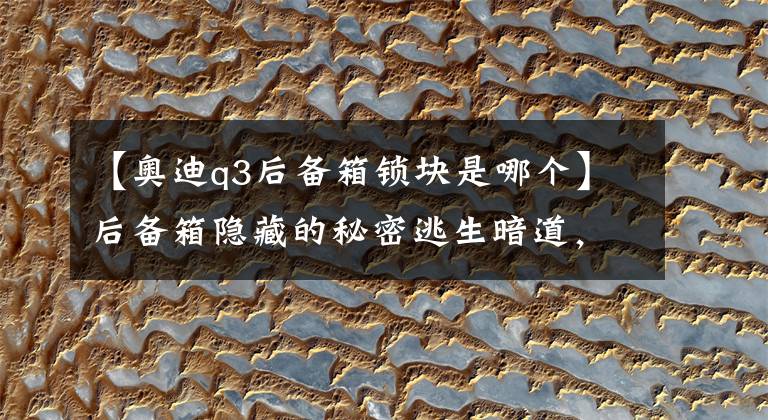 【奥迪q3后备箱锁块是哪个】后备箱隐藏的秘密逃生暗道,车主可以一辈子不用,但必须知道!