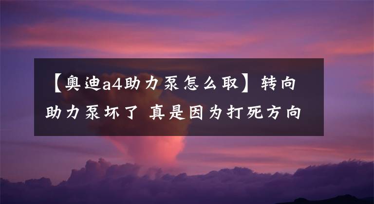 【奥迪a4助力泵怎么取】转向助力泵坏了 真是因为打死方向盘吗?