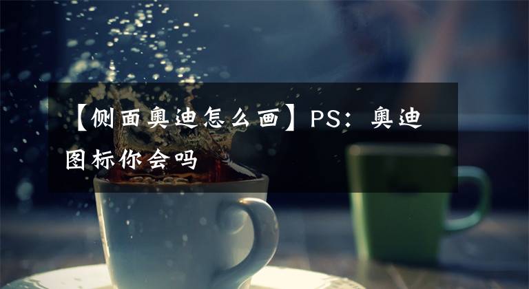 【侧面奥迪怎么画】PS:奥迪图标你会吗