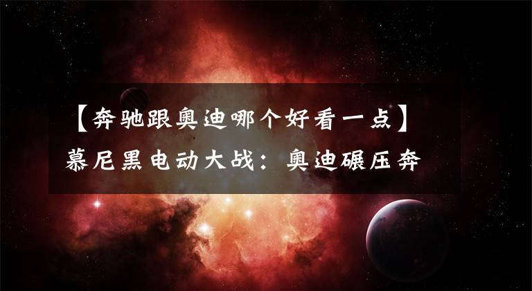 【奔驰跟奥迪哪个好看一点】慕尼黑电动大战:奥迪碾压奔驰宝马,颜值性能统统完胜