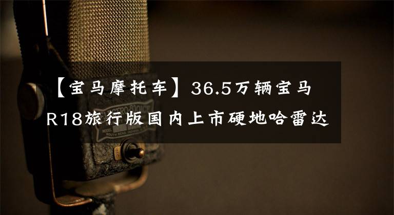 【宝马摩托车】36.5万辆宝马R18旅行版国内上市硬地哈雷达滑翔