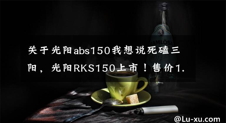 关于光阳abs150我想说死磕三阳，光阳RKS150上市！售价1.88万，水冷电喷+ABS，颜值出众