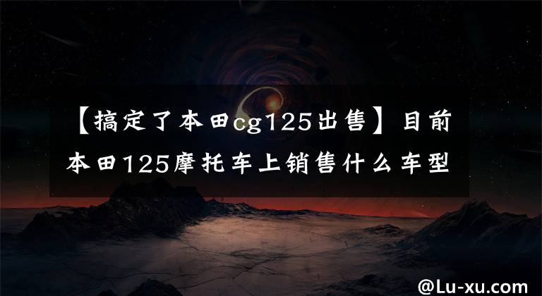 【搞定了本田cg125出售】目前本田125摩托车上销售什么车型?它们分别是什么价格?