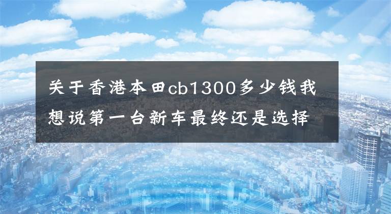 关于香港本田cb1300多少钱我想说第一台新车最终还是选择了本田CB1300