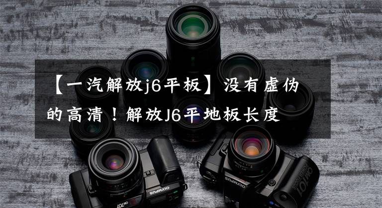 【一汽解放j6平板】没有虚伪的高清！解放J6平地板长度