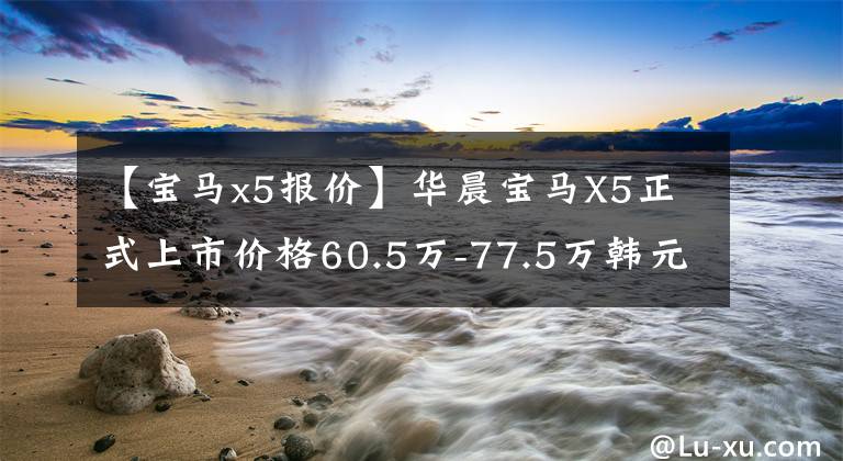 【宝马x5报价】华晨宝马X5正式上市价格60.5万-77.5万韩元