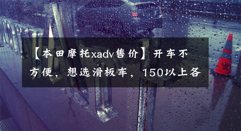 【本田摩托xadv售价】开车不方便,想选滑板车,150以上各方面比较好的车型。请推荐一下
