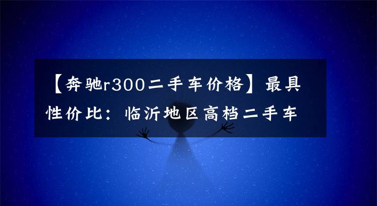 【奔驰r300二手车价格】最具性价比：临沂地区高档二手车推荐。