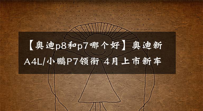 【奥迪p8和p7哪个好】奥迪新A4L/小鹏P7领衔 4月上市新车预览