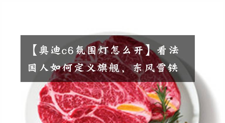 【奥迪c6氛围灯怎么开】看法国人如何定义旗舰,东风雪铁龙C6购车手册