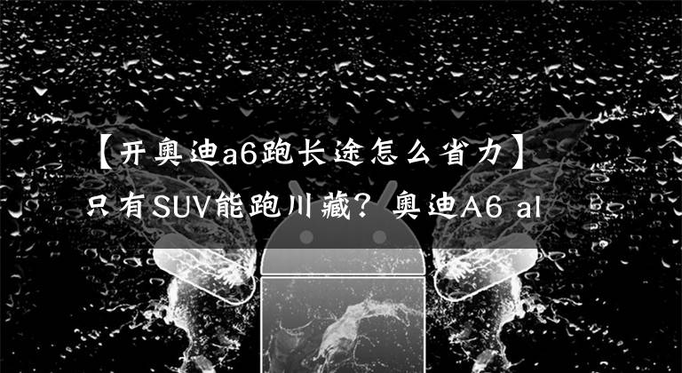 【开奥迪a6跑长途怎么省力】只有SUV能跑川藏?奥迪A6 allroad川西自驾之旅