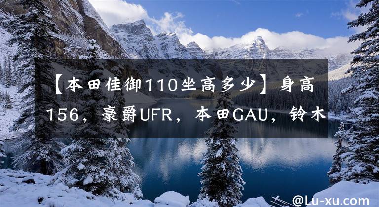 【本田佳御110坐高多少】身高156,豪爵UFR,本田GAU,铃木U,山河旭鹰,怎么选?