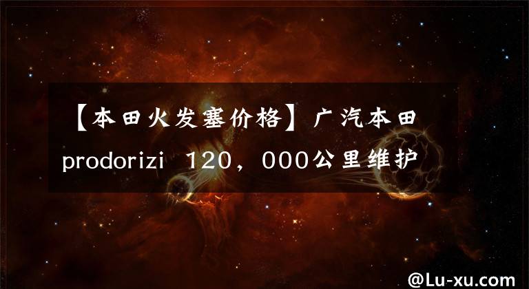 【本田火发塞价格】广汽本田prodorizi 120,000公里维护费用分析