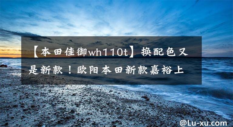 【本田佳御wh110t】换配色又是新款！欧阳本田新款嘉裕上市，售价仍然是13680