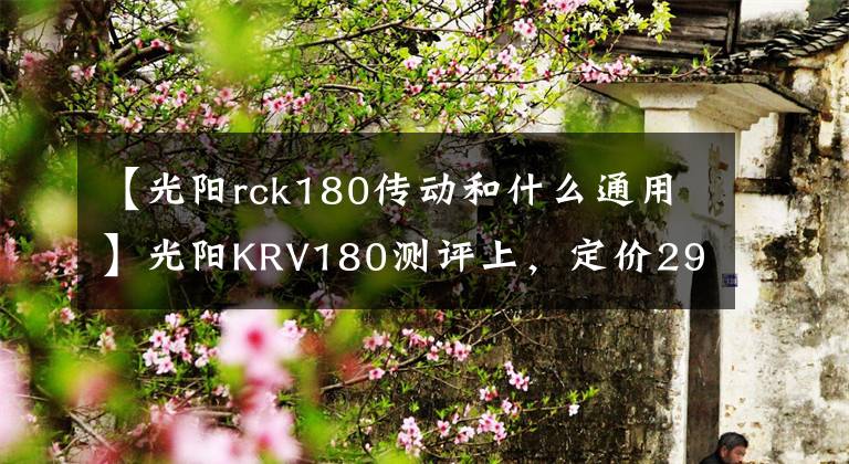 【光阳rck180传动和什么通用】光阳KRV180测评上,定价29800,多一根传动皮带加一万块的技术流