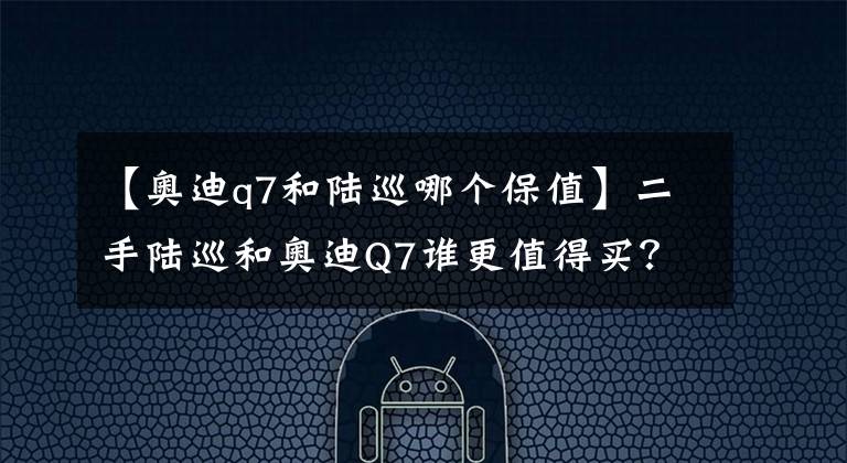 【奥迪q7和陆巡哪个保值】二手陆巡和奥迪Q7谁更值得买?优雅虎气和越野拉轰哪个更重要?
