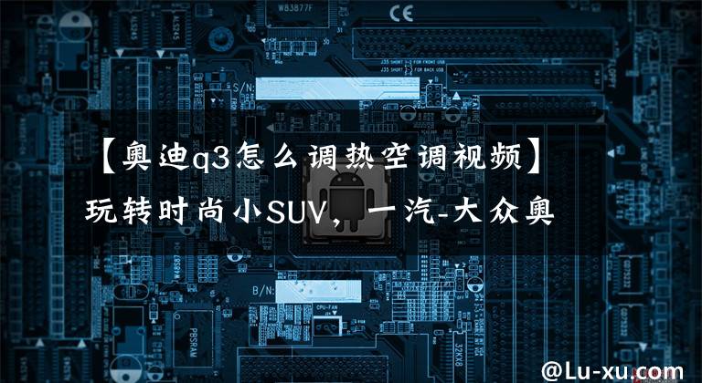 【奥迪q3怎么调热空调视频】玩转时尚小SUV，一汽-大众奥迪Q3多媒体用车手册