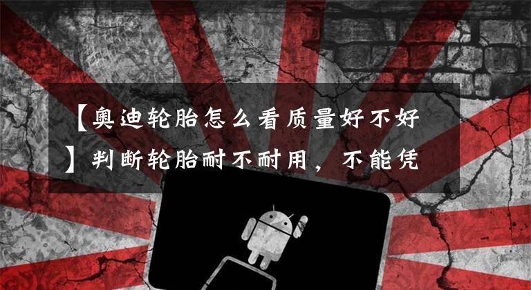 【奥迪轮胎怎么看质量好不好】判断轮胎耐不耐用,不能凭感觉