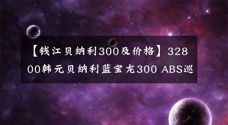 【钱江贝纳利300及价格】32800韩元贝纳利蓝宝龙300 ABS巡航版少量上市