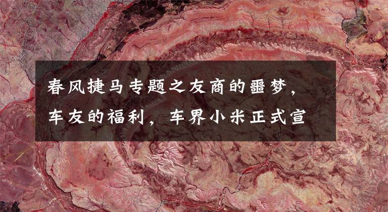 春风捷马专题之友商的噩梦，车友的福利，车界小米正式宣告下场搅局