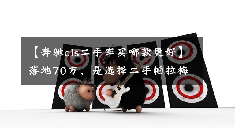【奔驰cls二手车买哪款更好】落地70万,是选择二手帕拉梅拉还是二手CLS呢?