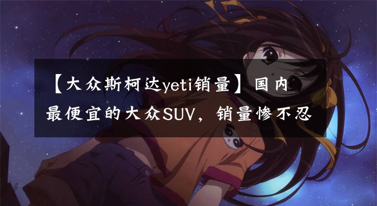 【大众斯柯达yeti销量】国内最便宜的大众SUV，销量惨不忍睹是为何？