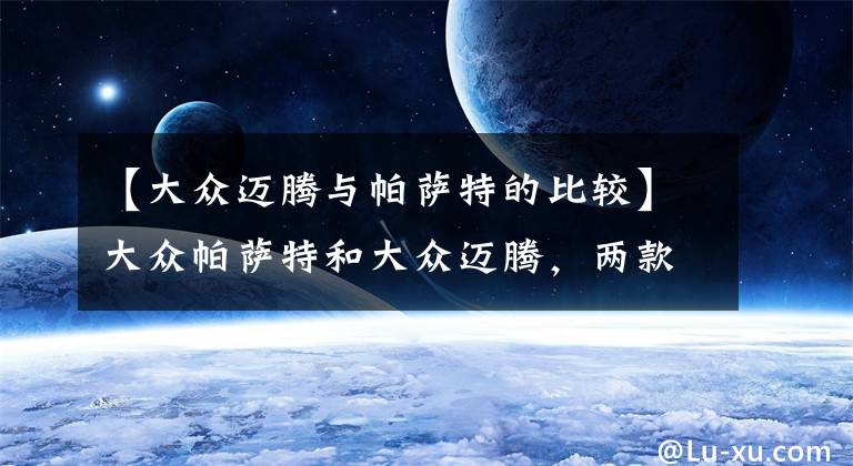 【大众迈腾与帕萨特的比较】大众帕萨特和大众迈腾,两款车有什么区别?现在知道了