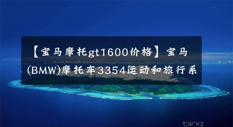 【宝马摩托gt1600价格】宝马(BMW)摩托车3354运动和旅行系列在华销售价目表