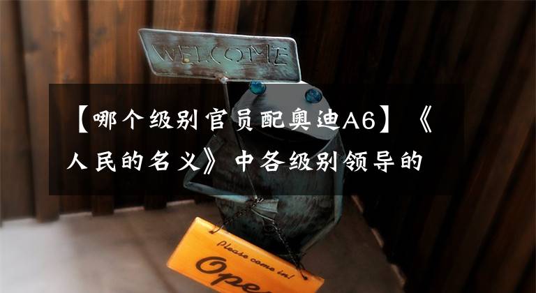 【哪个级别官员配奥迪A6】《人民的名义》中各级别领导的座驾符合现状吗？