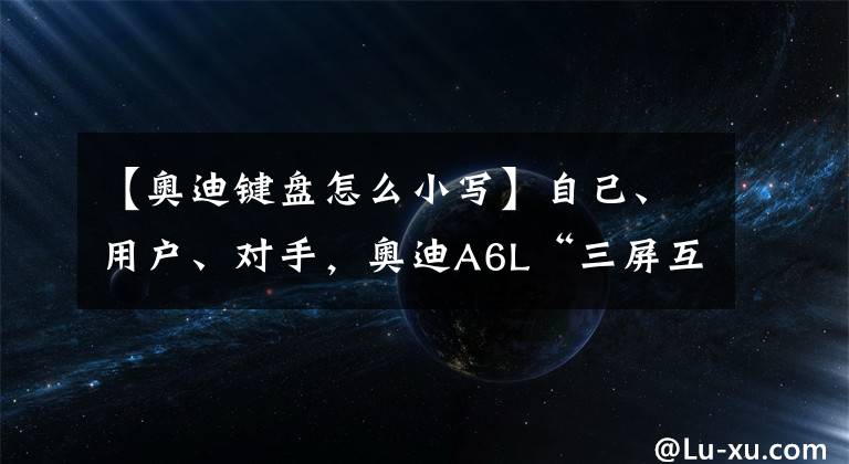 【奥迪键盘怎么小写】自己、用户、对手，奥迪A6L“三屏互联”到底是颠覆了谁？