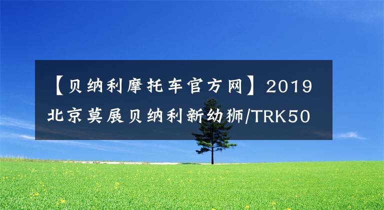【贝纳利摩托车官方网】2019北京莫展贝纳利新幼狮/TRK502展望