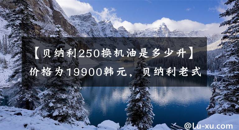 【贝纳利250换机油是多少升】价格为19900韩元，贝纳利老式大街250号正式公布，ABS将成为标准配置