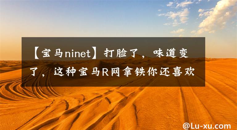 【宝马ninet】打脸了,味道变了,这种宝马R网拿铁你还喜欢吗?