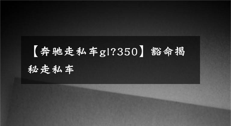 【奔驰走私车gl?350】豁命揭秘走私车