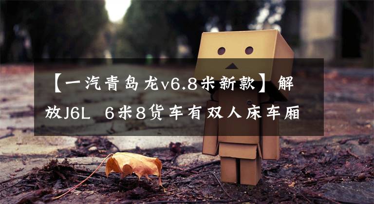 【一汽青岛龙v6.8米新款】解放J6L 6米8货车有双人床车厢,夫妻用跑车也能舒适地睡觉。