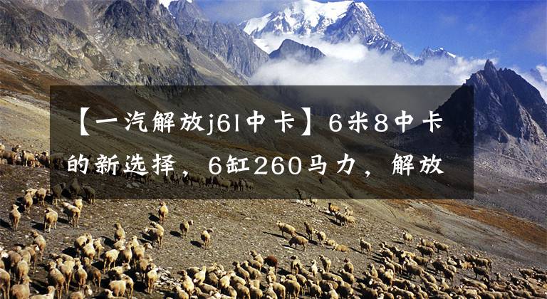 【一汽解放j6l中卡】6米8中卡的新选择，6缸260马力，解放J6L跑绿色桶怎么样？