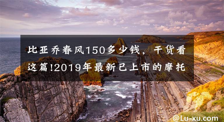 比亚乔春风150多少钱，干货看这篇!2019年最新已上市的摩托车和销售价格...