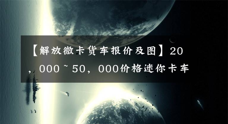 【解放微卡货车报价及图】20，000 ~ 50，000价格迷你卡车有什么好的推荐？