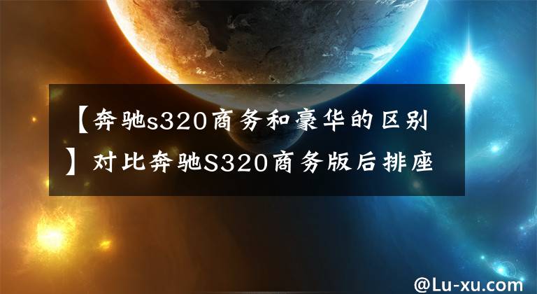 【奔驰s320商务和豪华的区别】对比奔驰S320商务版后排座椅和奔驰S320豪华后排重要性
