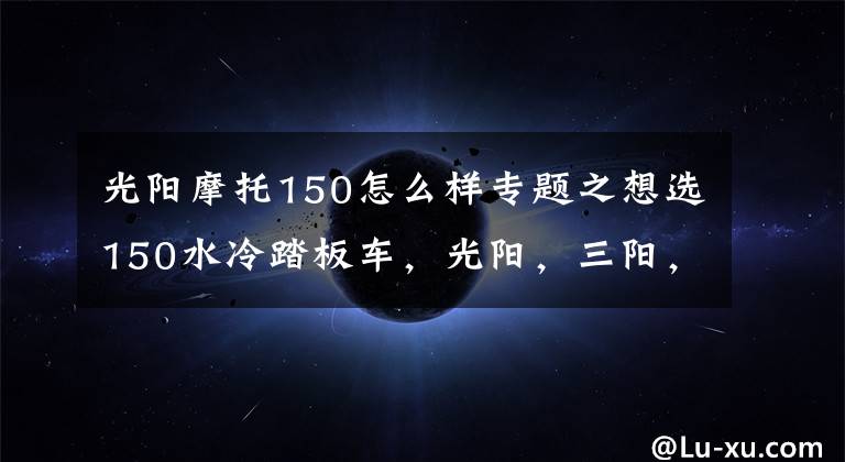 光阳摩托150怎么样专题之想选150水冷踏板车,光阳,三阳,豪爵三个品牌中,求推荐